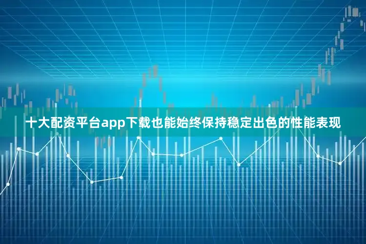 十大配资平台app下载也能始终保持稳定出色的性能表现