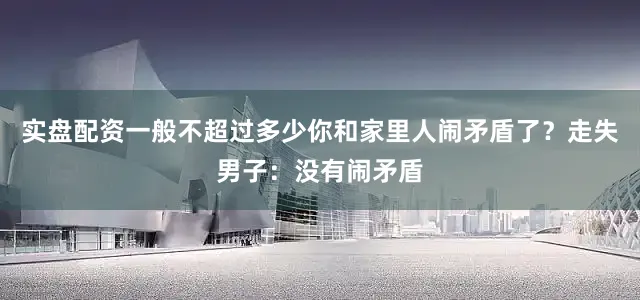 实盘配资一般不超过多少你和家里人闹矛盾了？走失男子：没有闹矛盾